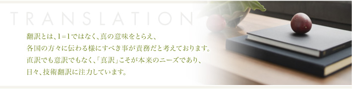 翻訳とは、1=1ではなく、真の意味をとらえ、各国の方々に伝わる様にすべき事が責務だと考えております。直訳でも意訳でもなく、「真訳」こそが本来のニーズであり、日々、技術翻訳に注力しています。